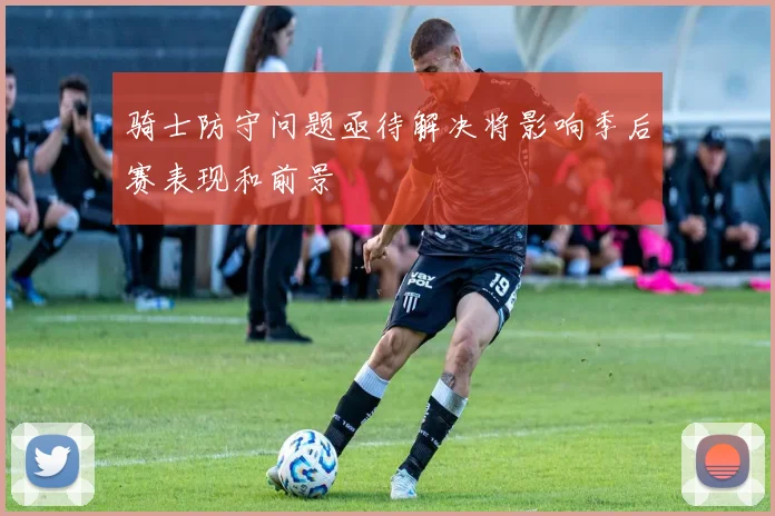 骑士防守问题亟待解决将影响季后赛表现和前景