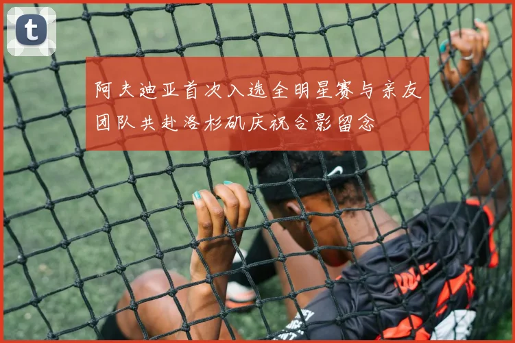 阿夫迪亚首次入选全明星赛与亲友团队共赴洛杉矶庆祝合影留念