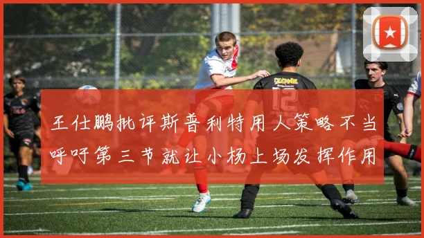 王仕鹏批评斯普利特用人策略不当呼吁第三节就让小杨上场发挥作用