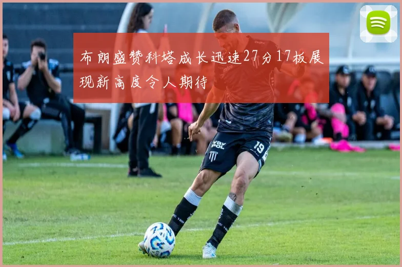 布朗盛赞科塔成长迅速27分17板展现新高度令人期待