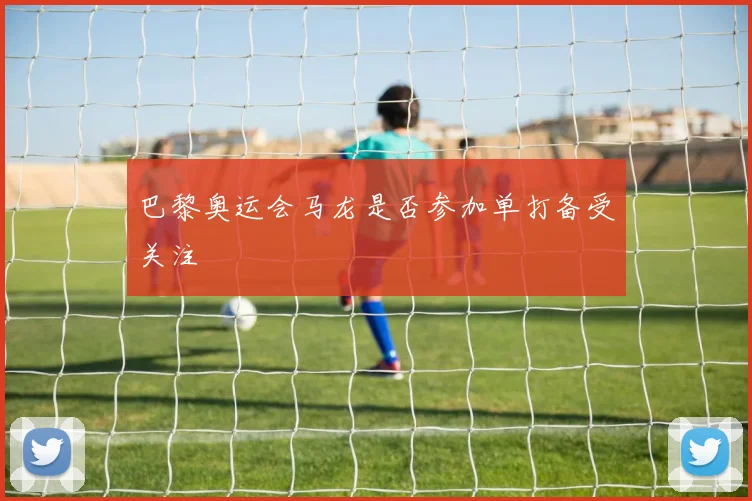 巴黎奥运会马龙是否参加单打备受关注