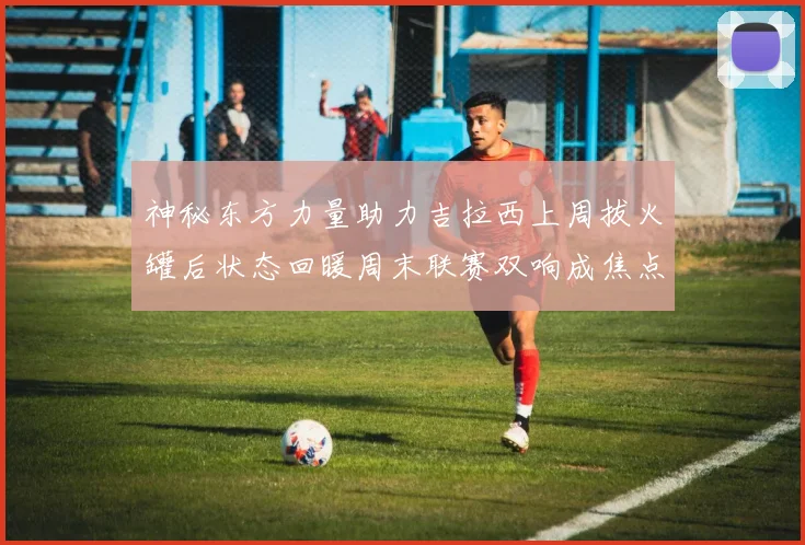 神秘东方力量助力吉拉西上周拔火罐后状态回暖周末联赛双响成焦点