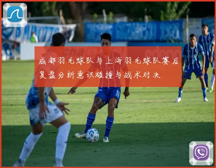 成都羽毛球队与上海羽毛球队赛后复盘分析意识碰撞与战术对决