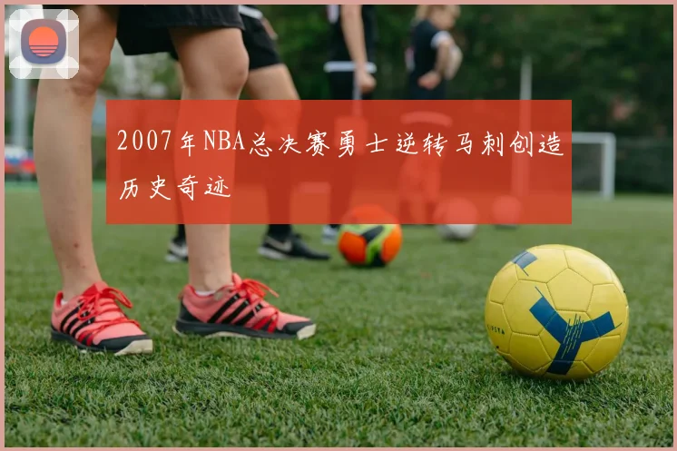 2007年NBA总决赛勇士逆转马刺创造历史奇迹