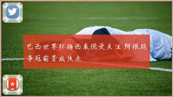 巴西世界杯梅西表现受关注 阿根廷争冠前景成焦点