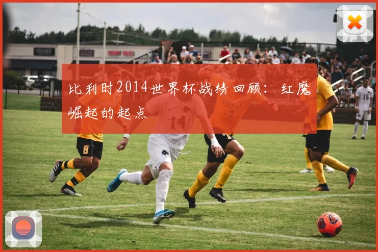 比利时2014世界杯战绩回顾：红魔崛起的起点
